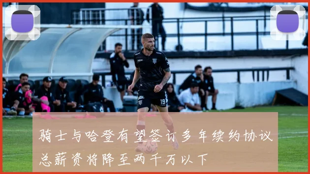 骑士与哈登有望签订多年续约协议总薪资将降至两千万以下