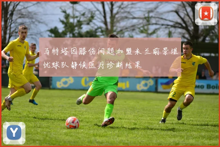 马特塔因膝伤问题加盟米兰前景堪忧球队静候医疗诊断结果