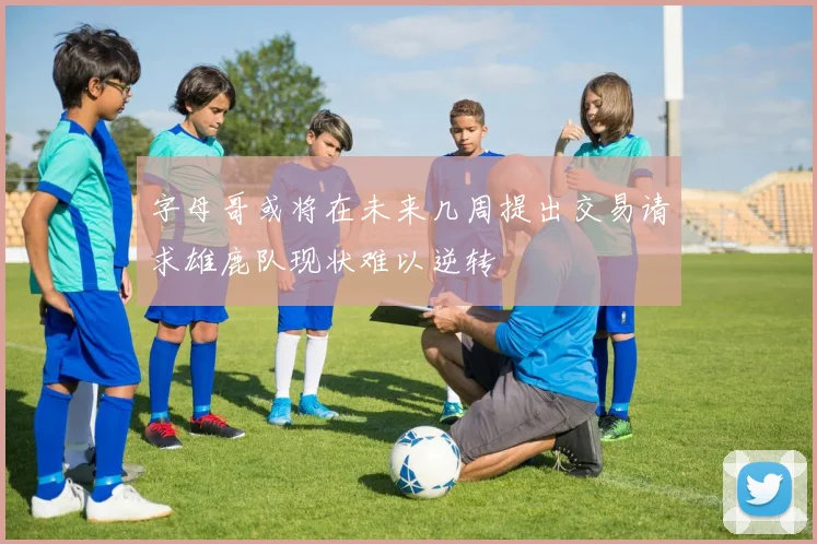 字母哥或将在未来几周提出交易请求雄鹿队现状难以逆转