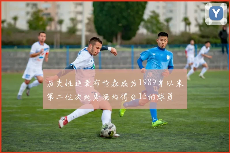历史性逆袭布伦森成为1989年以来第二位次轮秀场均得分15的球员