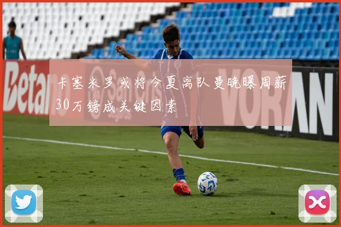 卡塞米罗或将今夏离队曼晚曝周薪30万镑成关键因素