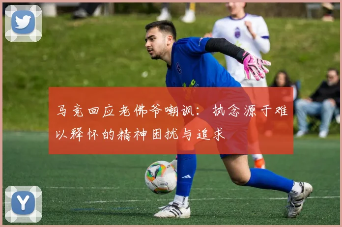 马竞回应老佛爷嘲讽：执念源于难以释怀的精神困扰与追求