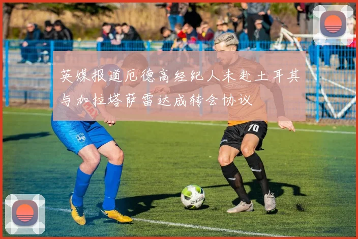英媒报道厄德高经纪人未赴土耳其与加拉塔萨雷达成转会协议