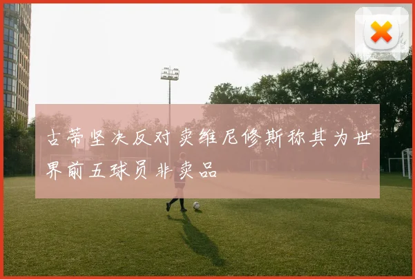 古蒂坚决反对卖维尼修斯称其为世界前五球员非卖品
