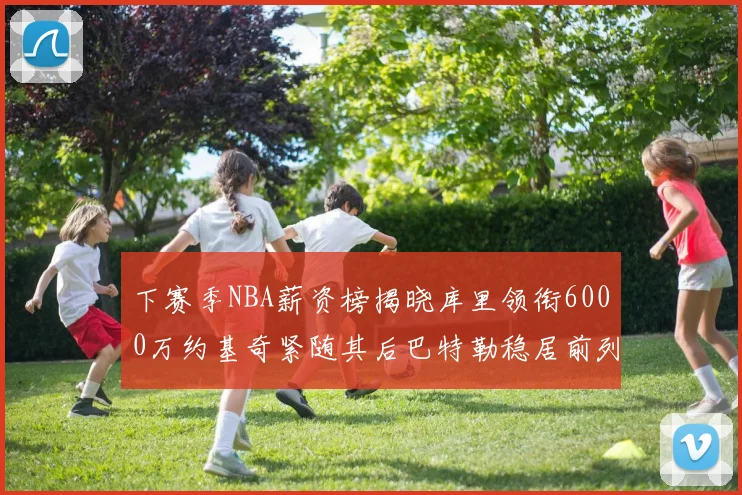 下赛季NBA薪资榜揭晓库里领衔6000万约基奇紧随其后巴特勒稳居前列