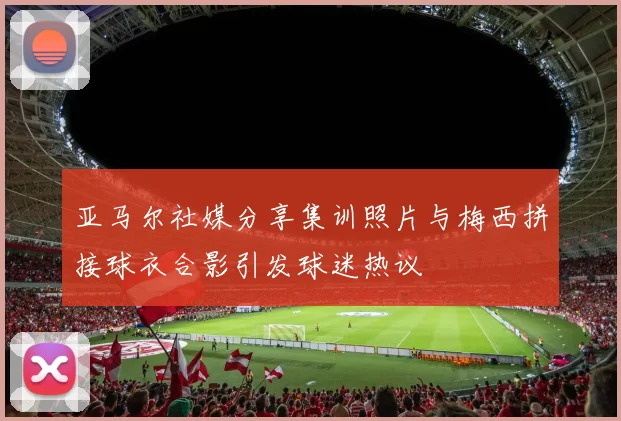亚马尔社媒分享集训照片与梅西拼接球衣合影引发球迷热议