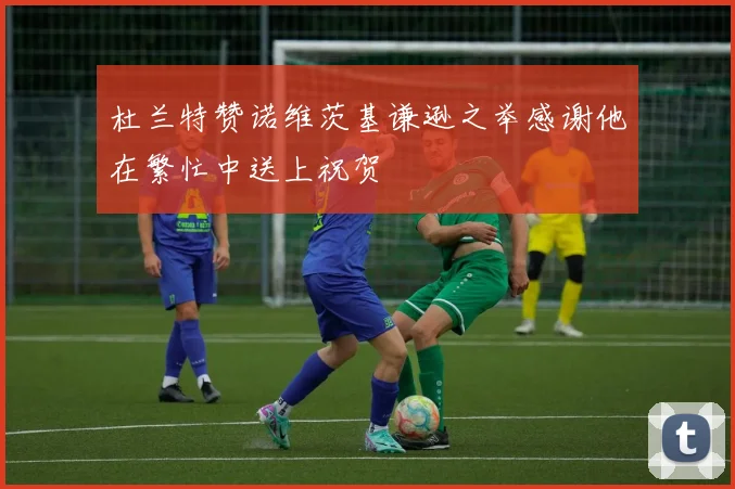 杜兰特赞诺维茨基谦逊之举感谢他在繁忙中送上祝贺