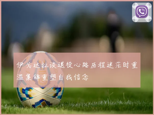 伊戈达拉谈退役心路历程迷茫时重温集锦重塑自我信念