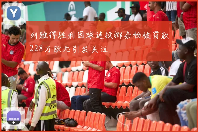 利雅得胜利因球迷投掷杂物被罚款228万欧元引发关注