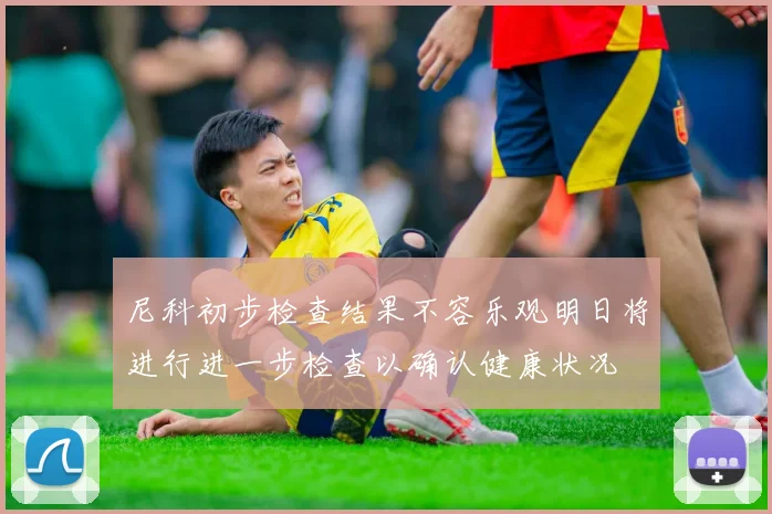 尼科初步检查结果不容乐观明日将进行进一步检查以确认健康状况