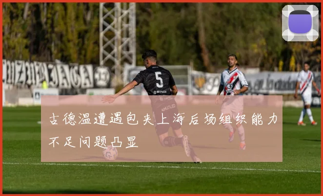 古德温遭遇包夹上海后场组织能力不足问题凸显