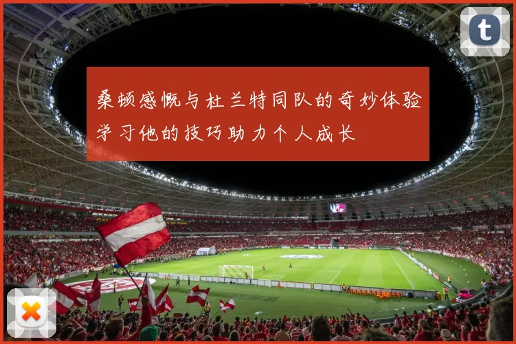 桑顿感慨与杜兰特同队的奇妙体验学习他的技巧助力个人成长