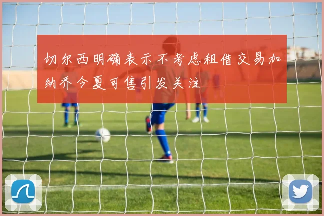 切尔西明确表示不考虑租借交易加纳乔今夏可售引发关注