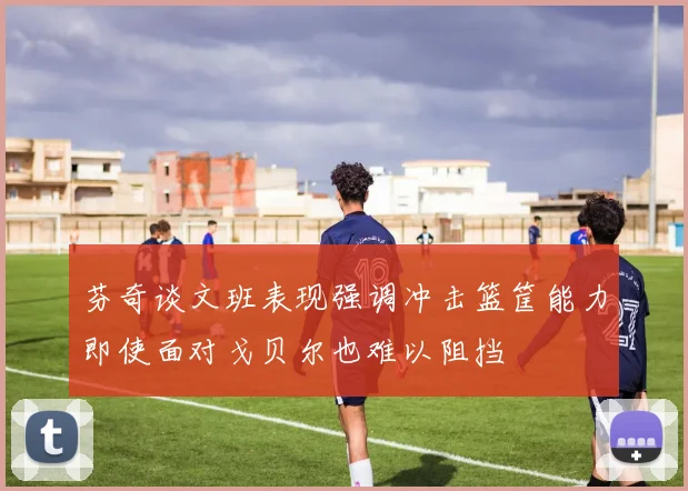 芬奇谈文班表现强调冲击篮筐能力即使面对戈贝尔也难以阻挡