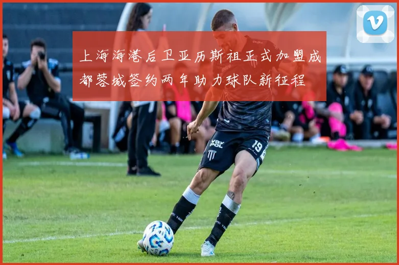 上海海港后卫亚历斯祖正式加盟成都蓉城签约两年助力球队新征程