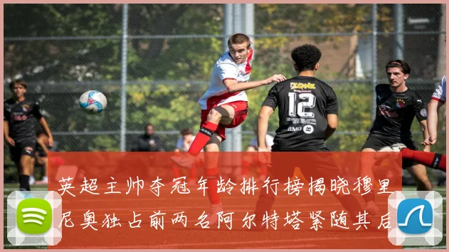 英超主帅夺冠年龄排行榜揭晓穆里尼奥独占前两名阿尔特塔紧随其后