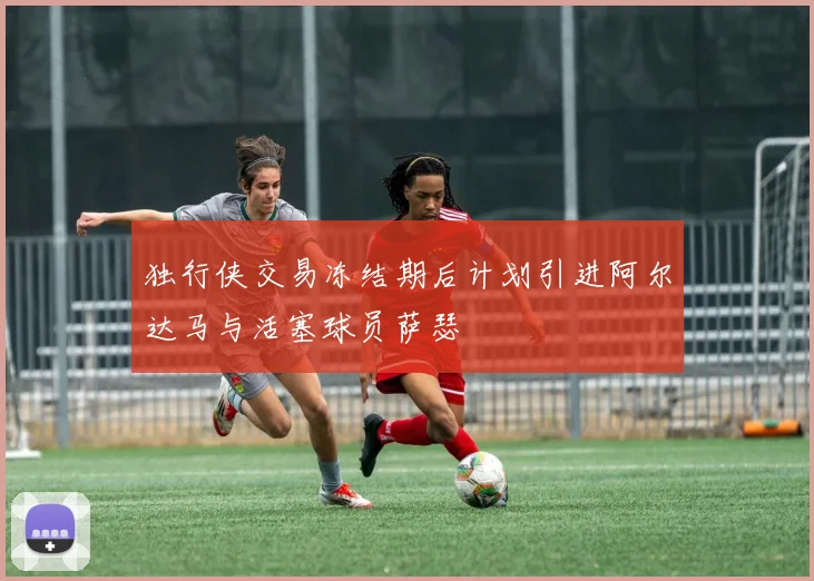 独行侠交易冻结期后计划引进阿尔达马与活塞球员萨瑟