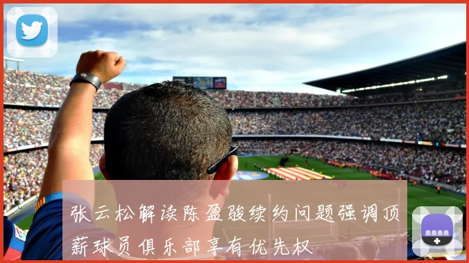 张云松解读陈盈骏续约问题强调顶薪球员俱乐部享有优先权
