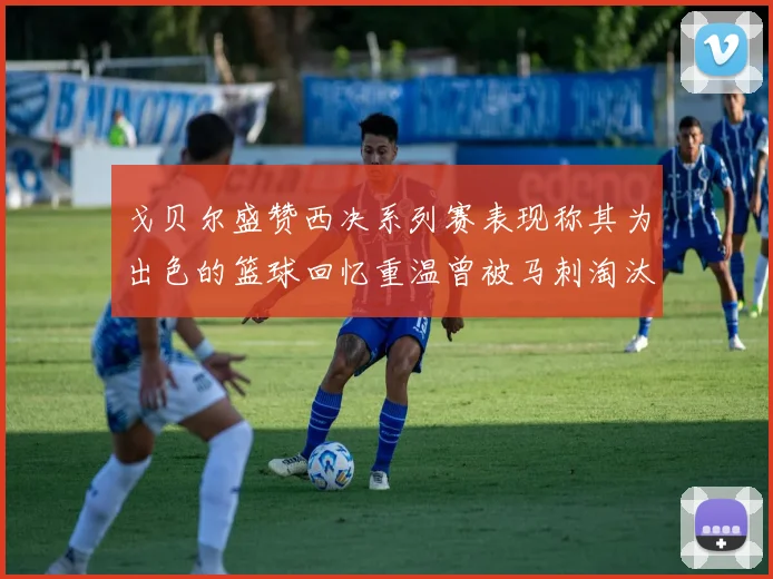 戈贝尔盛赞西决系列赛表现称其为出色的篮球回忆重温曾被马刺淘汰的经历