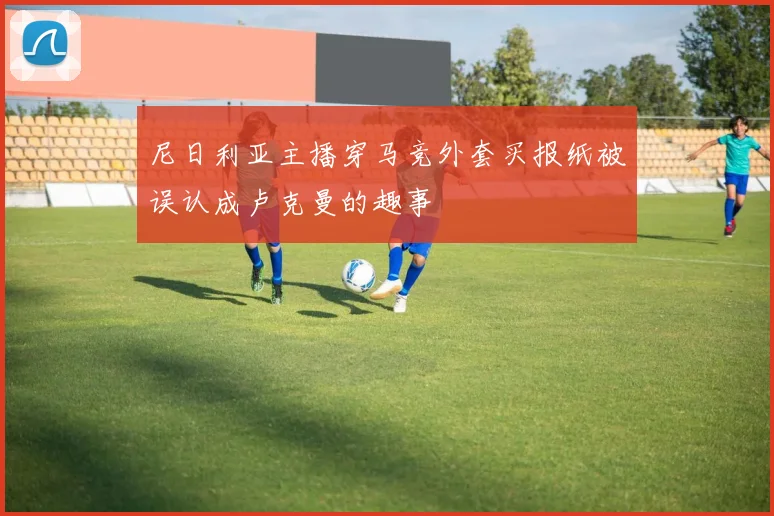 尼日利亚主播穿马竞外套买报纸被误认成卢克曼的趣事