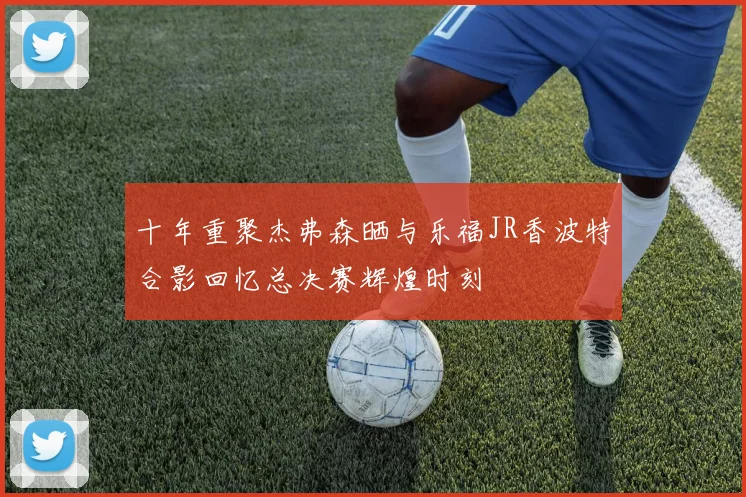 十年重聚杰弗森晒与乐福JR香波特合影回忆总决赛辉煌时刻