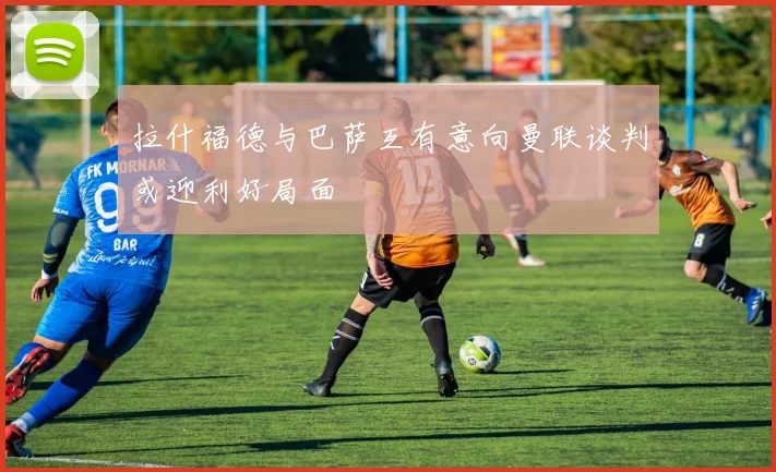 拉什福德与巴萨互有意向曼联谈判或迎利好局面
