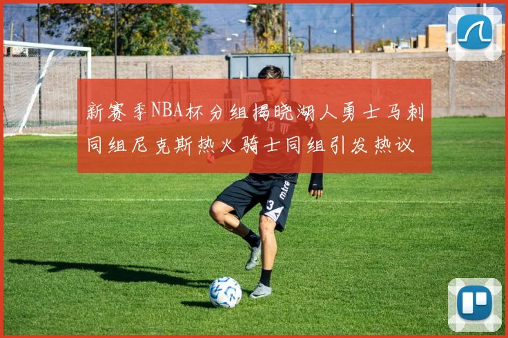 新赛季NBA杯分组揭晓湖人勇士马刺同组尼克斯热火骑士同组引发热议