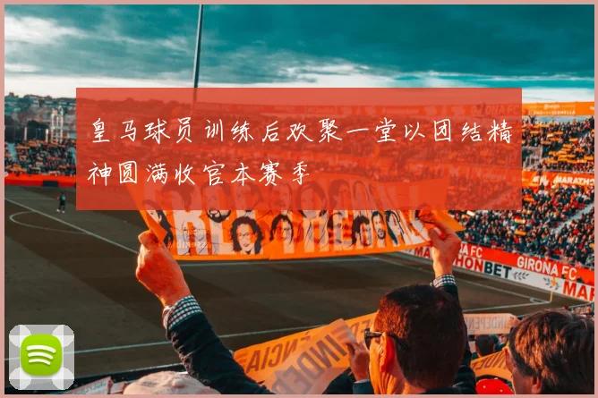 皇马球员训练后欢聚一堂以团结精神圆满收官本赛季