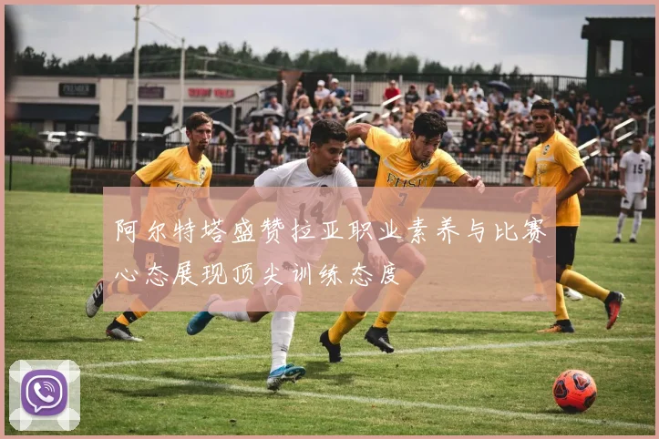阿尔特塔盛赞拉亚职业素养与比赛心态展现顶尖训练态度